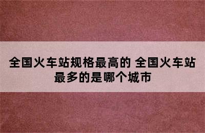 全国火车站规格最高的 全国火车站最多的是哪个城市